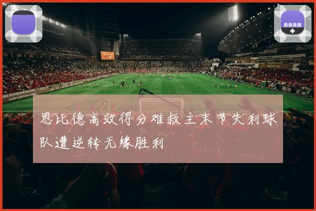恩比德高效得分难救主末节失利球队遭逆转无缘胜利