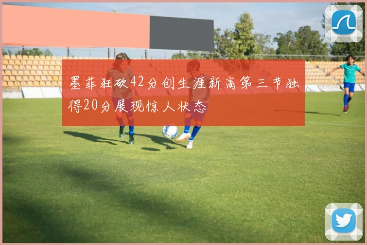 墨菲狂砍42分创生涯新高第三节独得20分展现惊人状态